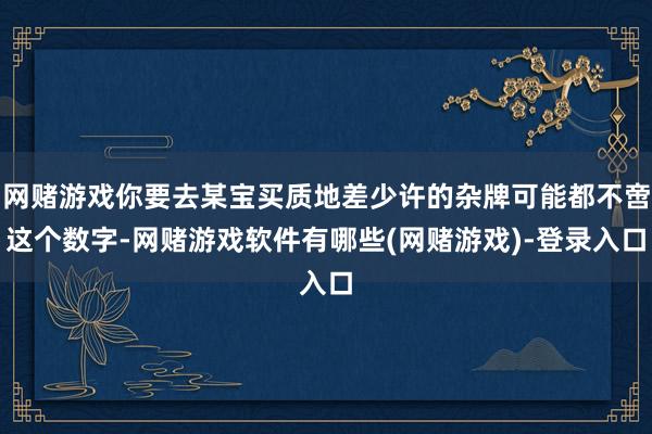 网赌游戏你要去某宝买质地差少许的杂牌可能都不啻这个数字-网赌游戏软件有哪些(网赌游戏)-登录入口