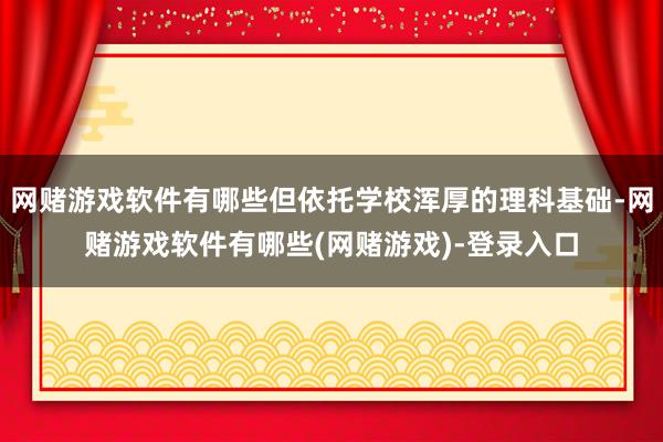 网赌游戏软件有哪些但依托学校浑厚的理科基础-网赌游戏软件有哪些(网赌游戏)-登录入口