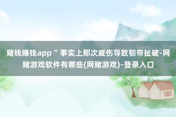 赌钱赚钱app ”事实上那次崴伤导致韧带扯破-网赌游戏软件有哪些(网赌游戏)-登录入口
