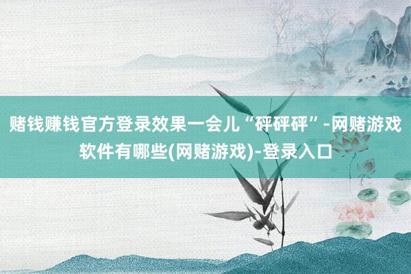 赌钱赚钱官方登录效果一会儿“砰砰砰”-网赌游戏软件有哪些(网赌游戏)-登录入口