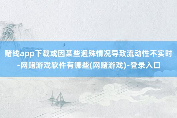 赌钱app下载或因某些迥殊情况导致流动性不实时-网赌游戏软件有哪些(网赌游戏)-登录入口