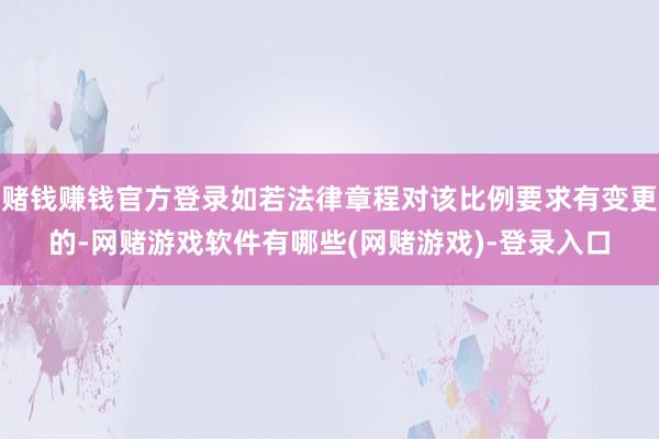 赌钱赚钱官方登录如若法律章程对该比例要求有变更的-网赌游戏软件有哪些(网赌游戏)-登录入口