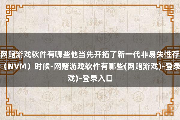 网赌游戏软件有哪些他当先开拓了新一代非易失性存储器（NVM）时候-网赌游戏软件有哪些(网赌游戏)-登录入口