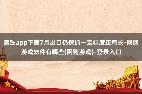 赌钱app下载7月出口仍保抓一定幅度正增长-网赌游戏软件有哪些(网赌游戏)-登录入口