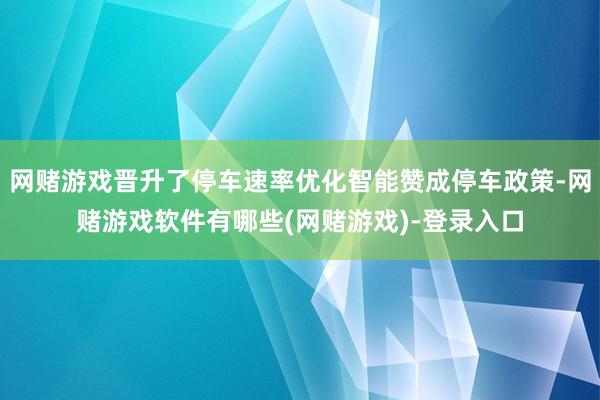 网赌游戏晋升了停车速率优化智能赞成停车政策-网赌游戏软件有哪些(网赌游戏)-登录入口