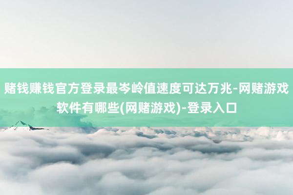 赌钱赚钱官方登录最岑岭值速度可达万兆-网赌游戏软件有哪些(网赌游戏)-登录入口