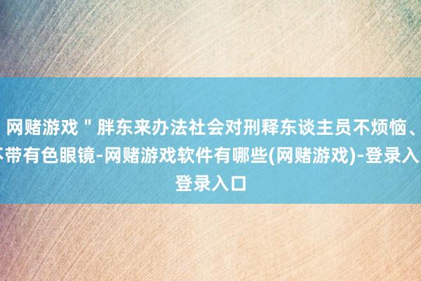 网赌游戏＂胖东来办法社会对刑释东谈主员不烦恼、不带有色眼镜-网赌游戏软件有哪些(网赌游戏)-登录入口