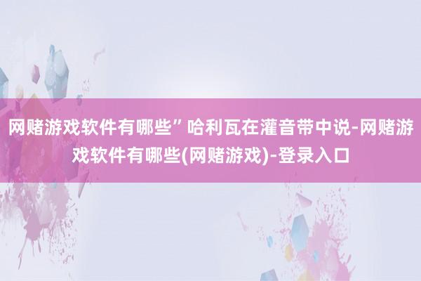 网赌游戏软件有哪些”哈利瓦在灌音带中说-网赌游戏软件有哪些(网赌游戏)-登录入口