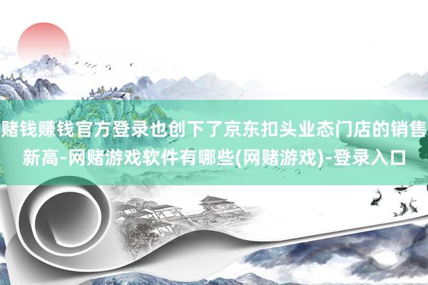 赌钱赚钱官方登录也创下了京东扣头业态门店的销售新高-网赌游戏软件有哪些(网赌游戏)-登录入口