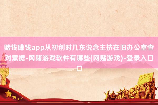 赌钱赚钱app从初创时几东说念主挤在旧办公室查对票据-网赌游戏软件有哪些(网赌游戏)-登录入口