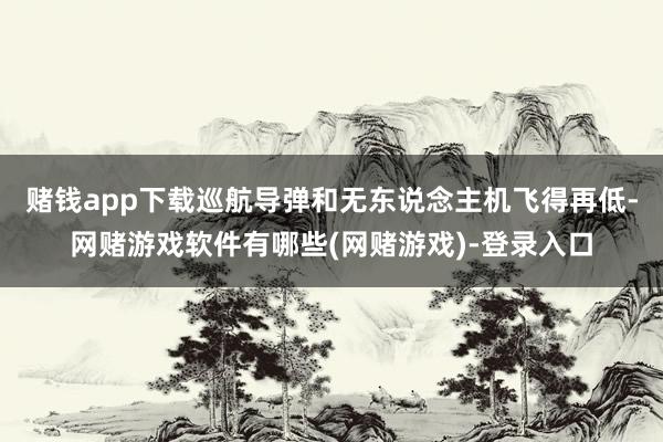赌钱app下载巡航导弹和无东说念主机飞得再低-网赌游戏软件有哪些(网赌游戏)-登录入口