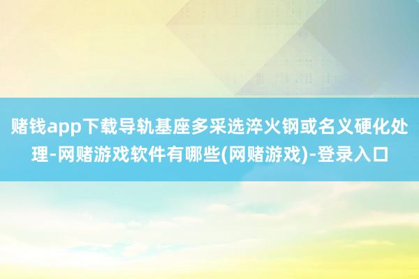 赌钱app下载导轨基座多采选淬火钢或名义硬化处理-网赌游戏软件有哪些(网赌游戏)-登录入口