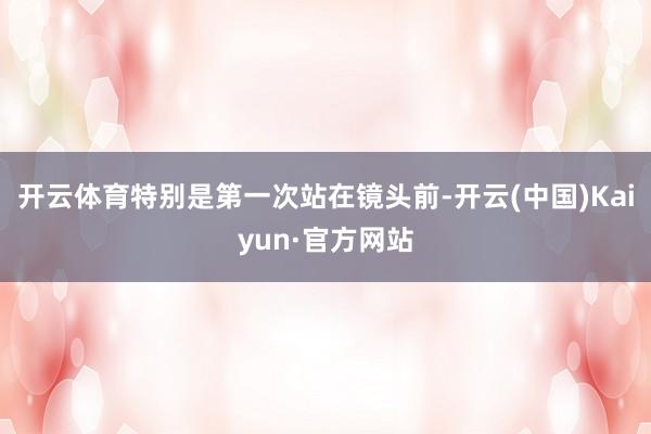 开云体育特别是第一次站在镜头前-开云(中国)Kaiyun·官