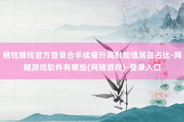 赌钱赚钱官方登录合手续擢升高附加值居品占比-网赌游戏软件有哪些(网赌游戏)-登录入口