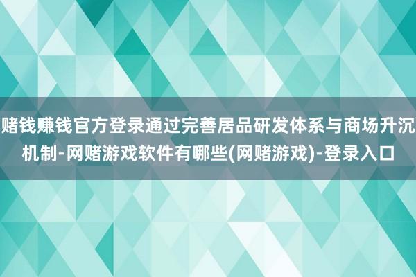 赌钱赚钱官方登录通过完善居品研发体系与商场升沉机制-网赌游戏软件有哪些(网赌游戏)-登录入口