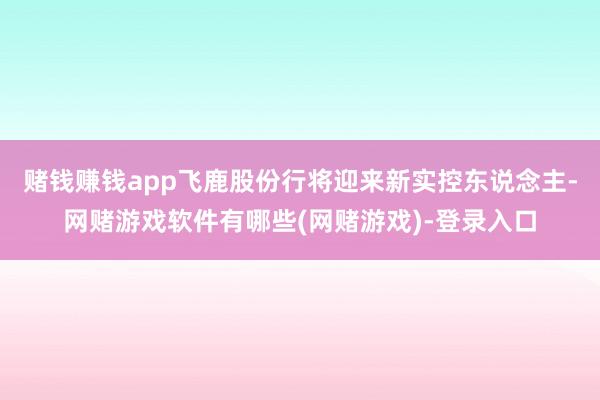 赌钱赚钱app飞鹿股份行将迎来新实控东说念主-网赌游戏软件有哪些(网赌游戏)-登录入口