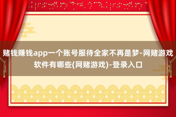 赌钱赚钱app一个账号服待全家不再是梦-网赌游戏软件有哪些(网赌游戏)-登录入口