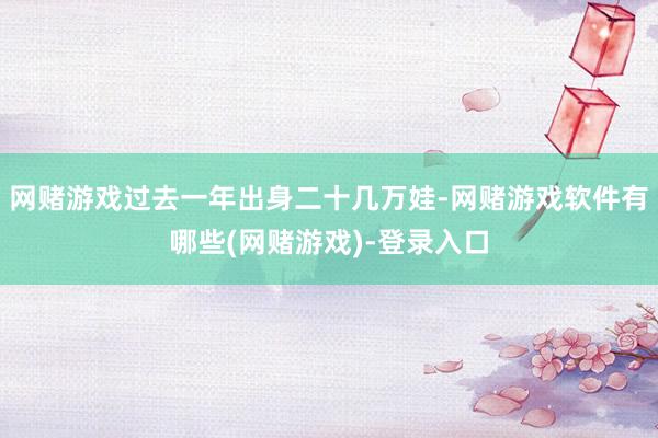 网赌游戏过去一年出身二十几万娃-网赌游戏软件有哪些(网赌游戏)-登录入口