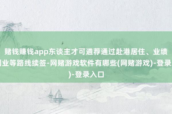 赌钱赚钱app东谈主才可遴荐通过赴港居住、业绩、创业等路线续签-网赌游戏软件有哪些(网赌游戏)-登录入口