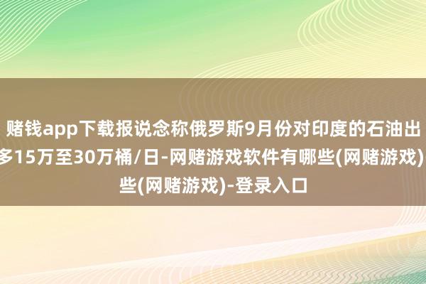 赌钱app下载报说念称俄罗斯9月份对印度的石油出口仍将增多15万至30万桶/日-网赌游戏软件有哪些(网赌游戏)-登录入口