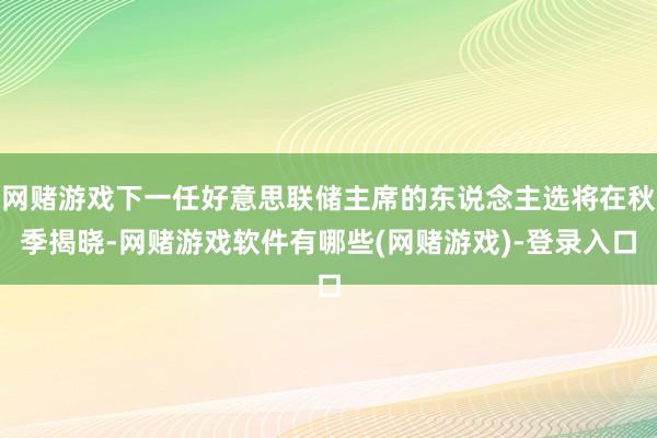 网赌游戏下一任好意思联储主席的东说念主选将在秋季揭晓-网赌游戏软件有哪些(网赌游戏)-登录入口