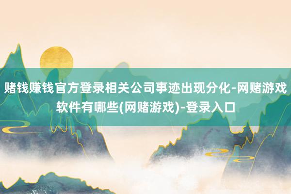 赌钱赚钱官方登录相关公司事迹出现分化-网赌游戏软件有哪些(网赌游戏)-登录入口