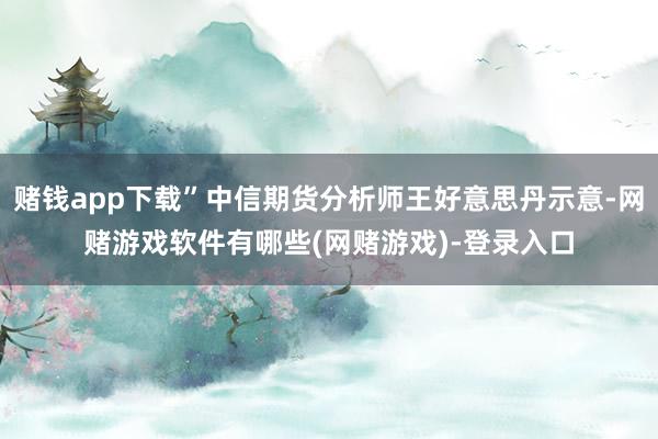 赌钱app下载”中信期货分析师王好意思丹示意-网赌游戏软件有哪些(网赌游戏)-登录入口