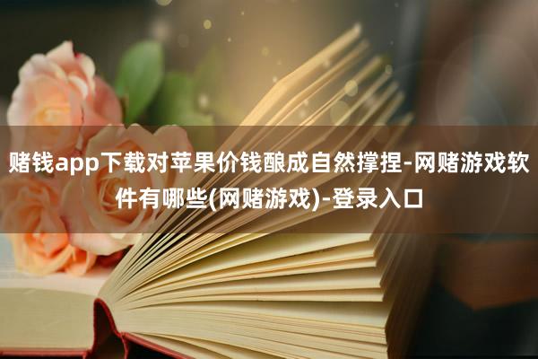 赌钱app下载对苹果价钱酿成自然撑捏-网赌游戏软件有哪些(网赌游戏)-登录入口
