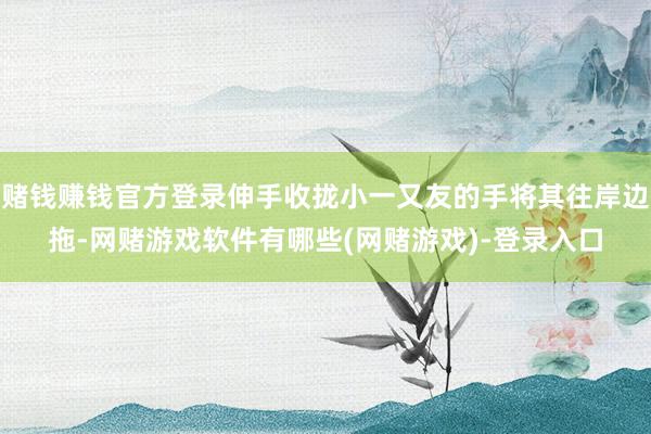 赌钱赚钱官方登录伸手收拢小一又友的手将其往岸边拖-网赌游戏软件有哪些(网赌游戏)-登录入口