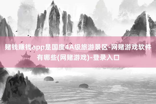 赌钱赚钱app是国度4A级旅游景区-网赌游戏软件有哪些(网赌游戏)-登录入口