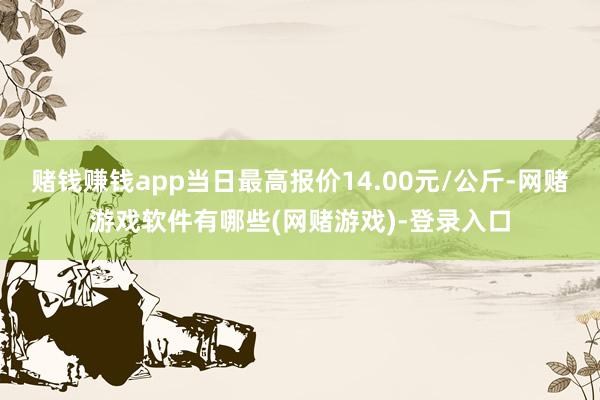 赌钱赚钱app当日最高报价14.00元/公斤-网赌游戏软件有哪些(网赌游戏)-登录入口