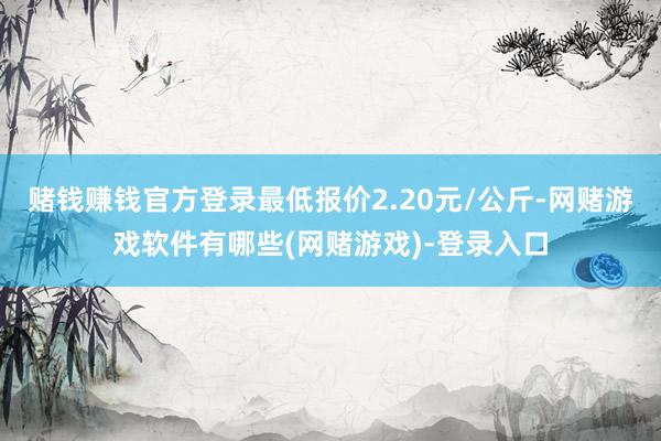 赌钱赚钱官方登录最低报价2.20元/公斤-网赌游戏软件有哪些(网赌游戏)-登录入口