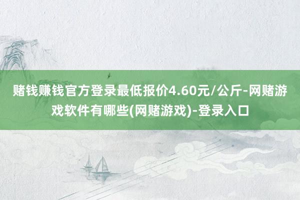 赌钱赚钱官方登录最低报价4.60元/公斤-网赌游戏软件有哪些(网赌游戏)-登录入口