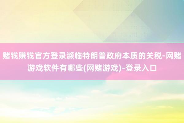 赌钱赚钱官方登录濒临特朗普政府本质的关税-网赌游戏软件有哪些(网赌游戏)-登录入口