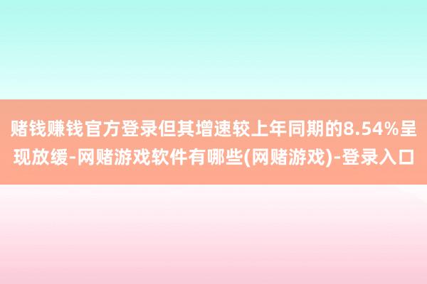 赌钱赚钱官方登录但其增速较上年同期的8.54%呈现放缓-网赌游戏软件有哪些(网赌游戏)-登录入口