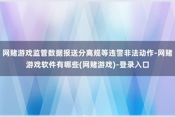 网赌游戏监管数据报送分离规等违警非法动作-网赌游戏软件有哪些(网赌游戏)-登录入口