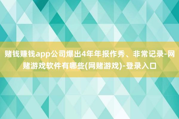 赌钱赚钱app公司爆出4年年报作秀、非常记录-网赌游戏软件有哪些(网赌游戏)-登录入口