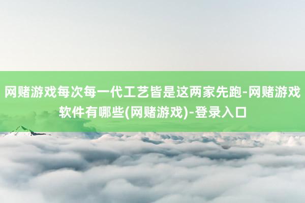网赌游戏每次每一代工艺皆是这两家先跑-网赌游戏软件有哪些(网赌游戏)-登录入口