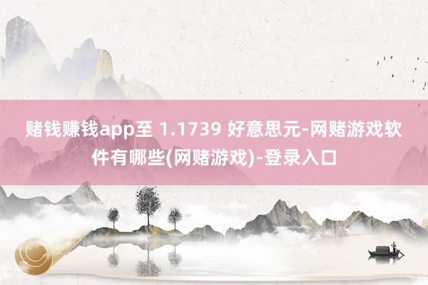 赌钱赚钱app至 1.1739 好意思元-网赌游戏软件有哪些(网赌游戏)-登录入口