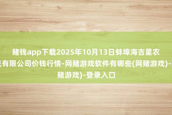 赌钱app下载2025年10月13日蚌埠海吉星农居品物流有限公司价钱行情-网赌游戏软件有哪些(网赌游戏)-登录入口