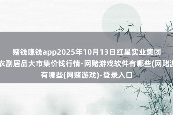 赌钱赚钱app2025年10月13日红星实业集团有限公司红星农副居品大市集价钱行情-网赌游戏软件有哪些(网赌游戏)-登录入口