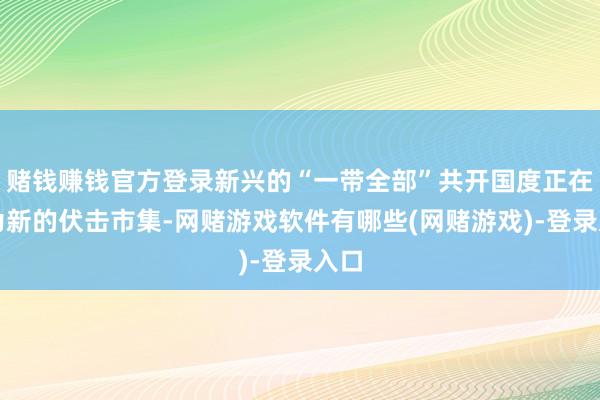 赌钱赚钱官方登录新兴的“一带全部”共开国度正在成为新的伏击市集-网赌游戏软件有哪些(网赌游戏)-登录入口