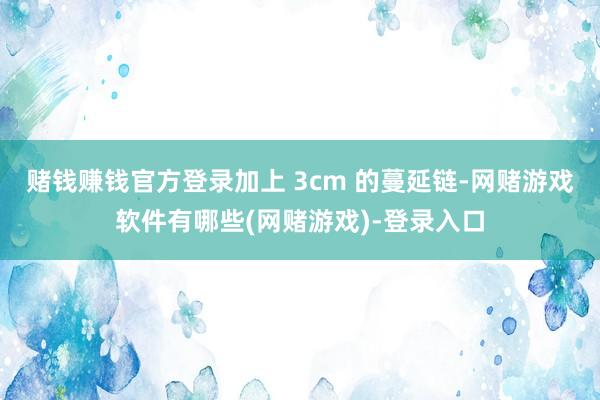 赌钱赚钱官方登录加上 3cm 的蔓延链-网赌游戏软件有哪些(网赌游戏)-登录入口