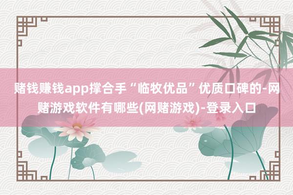 赌钱赚钱app　　撑合手“临牧优品”优质口碑的-网赌游戏软件有哪些(网赌游戏)-登录入口