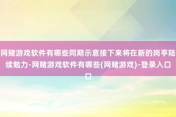 网赌游戏软件有哪些同期示意接下来将在新的岗亭陆续勉力-网赌游戏软件有哪些(网赌游戏)-登录入口