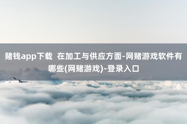 赌钱app下载 在加工与供应方面-网赌游戏软件有哪些(网赌游戏)-登录入口