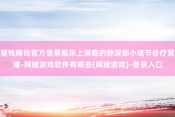 赌钱赚钱官方登录临床上濒临的肺深部小结节诊疗繁难-网赌游戏软件有哪些(网赌游戏)-登录入口