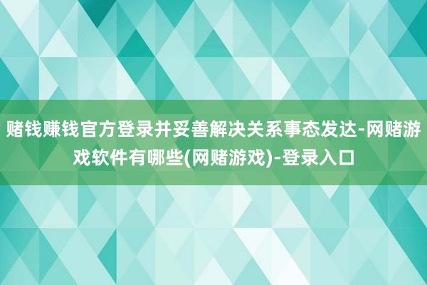 赌钱赚钱官方登录并妥善解决关系事态发达-网赌游戏软件有哪些(网赌游戏)-登录入口