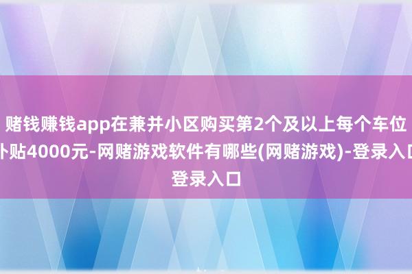 赌钱赚钱app在兼并小区购买第2个及以上每个车位补贴4000元-网赌游戏软件有哪些(网赌游戏)-登录入口