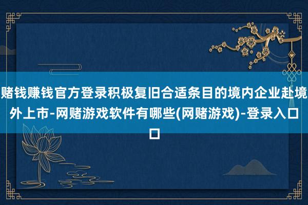 赌钱赚钱官方登录积极复旧合适条目的境内企业赴境外上市-网赌游戏软件有哪些(网赌游戏)-登录入口
